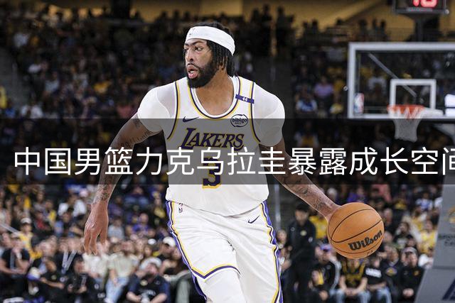 中国男篮力克乌拉圭暴露成长空间 郭士强点评点出关键