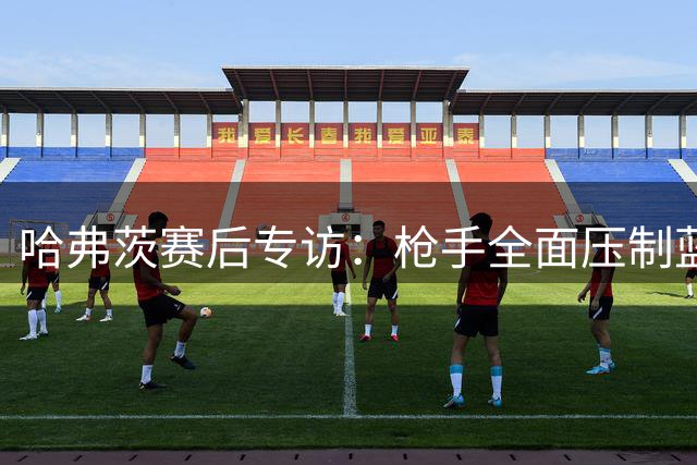 哈弗茨赛后专访：枪手全面压制蓝军，盛赞厄德高状态回归