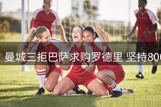 曼城三拒巴萨求购罗德里 坚持8000万欧不放人