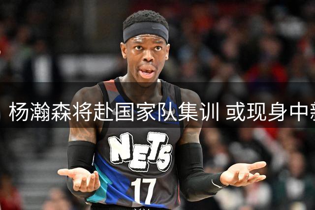 杨瀚森将赴国家队集训 或现身中新男篮热身赛
