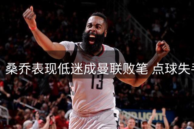 桑乔表现低迷成曼联败笔 点球失手拖累全队