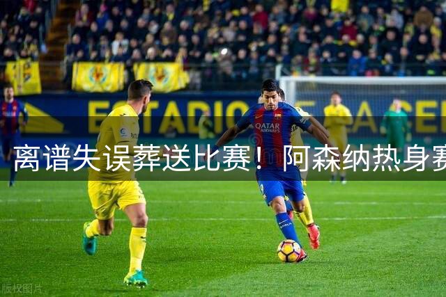 离谱失误葬送比赛！阿森纳热身赛1-3不敌贝蒂斯