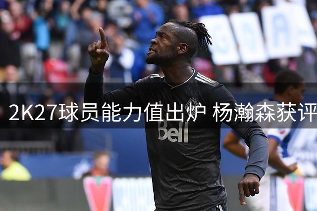 2K27球员能力值出炉 杨瀚森获评70分位列队内垫底